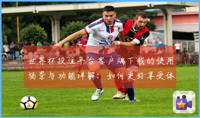 世界杯投注平台客户端下载的使用场景与功能详解：如何更好享受体育直播体验